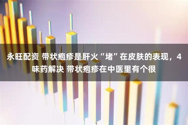 永旺配资 带状疱疹是肝火“堵”在皮肤的表现，4味药解决 带状疱疹在中医里有个很