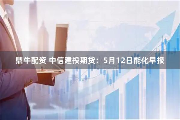 鼎牛配资 中信建投期货：5月12日能化早报