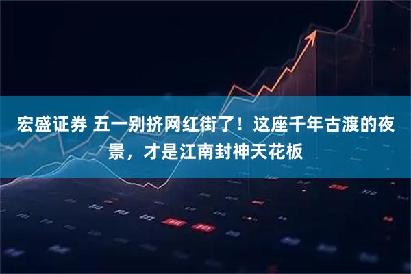 宏盛证券 五一别挤网红街了！这座千年古渡的夜景，才是江南封神天花板