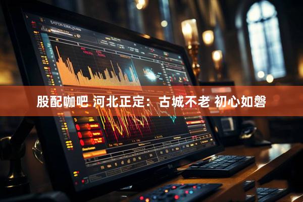 股配咖吧 河北正定：古城不老 初心如磐